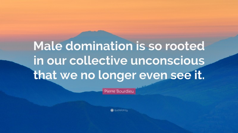 Pierre Bourdieu Quote: “Male domination is so rooted in our collective unconscious that we no longer even see it.”