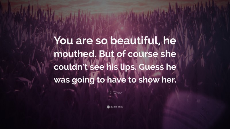 J.R. Ward Quote: “You are so beautiful, he mouthed. But of course she couldn’t see his lips. Guess he was going to have to show her.”