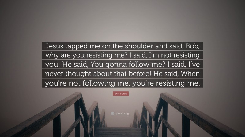 Bob Dylan Quote: “Jesus tapped me on the shoulder and said, Bob, why are you resisting me? I said, I’m not resisting you! He said, You gonna follow me? I said, I’ve never thought about that before! He said, When you’re not following me, you’re resisting me.”