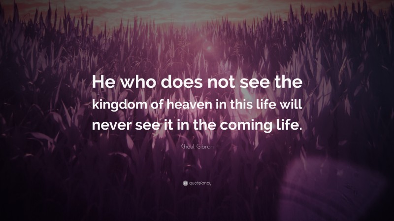Khalil Gibran Quote: “He who does not see the kingdom of heaven in this life will never see it in the coming life.”