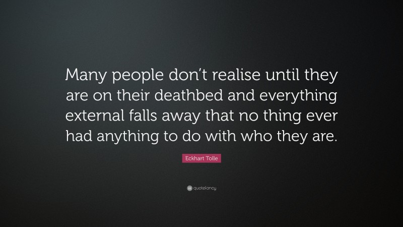 Eckhart Tolle Quote: “Many people don’t realise until they are on their deathbed and everything external falls away that no thing ever had anything to do with who they are.”