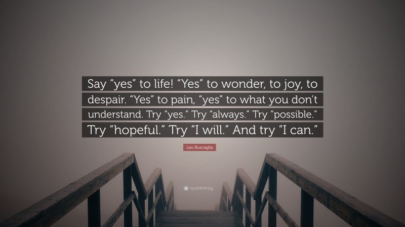 Leo Buscaglia Quote: “Say “yes” to life! “Yes” to wonder, to joy, to despair. “Yes” to pain, “yes” to what you don’t understand. Try “yes.” Try “always.” Try “possible.” Try “hopeful.” Try “I will.” And try “I can.””
