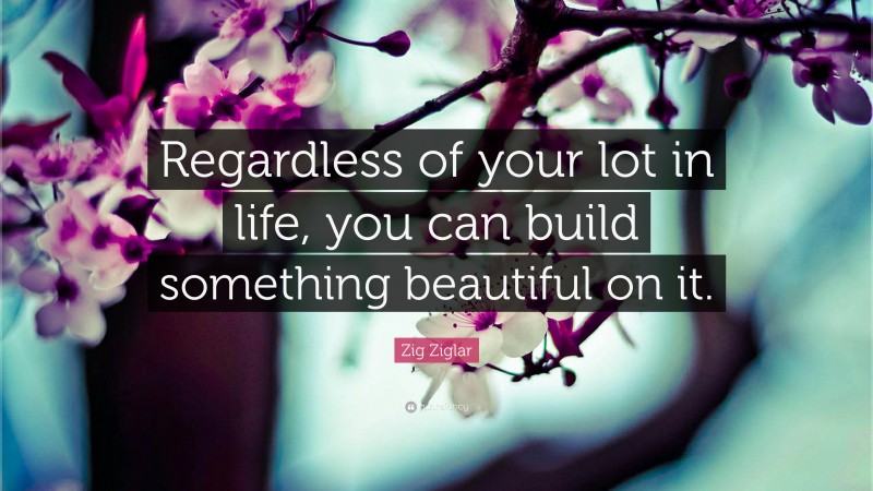 Zig Ziglar Quote: “Regardless of your lot in life, you can build something beautiful on it.”