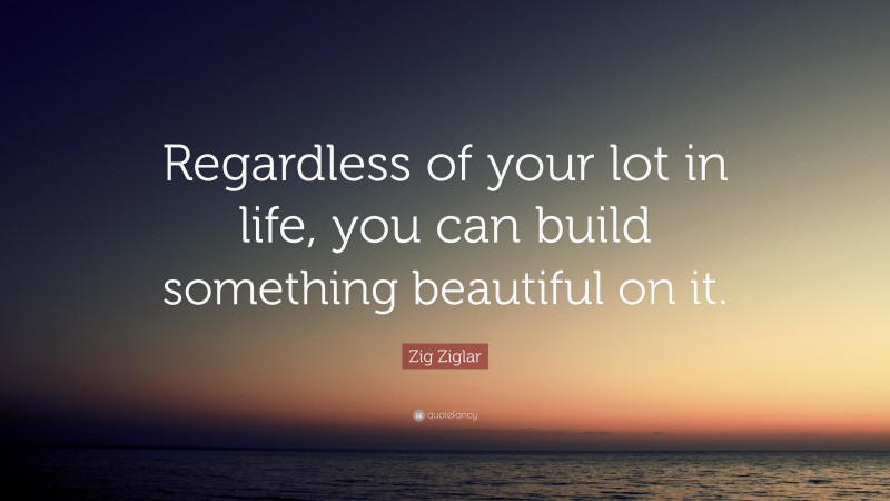 Zig Ziglar Quote: “Regardless of your lot in life, you can build something beautiful on it.”