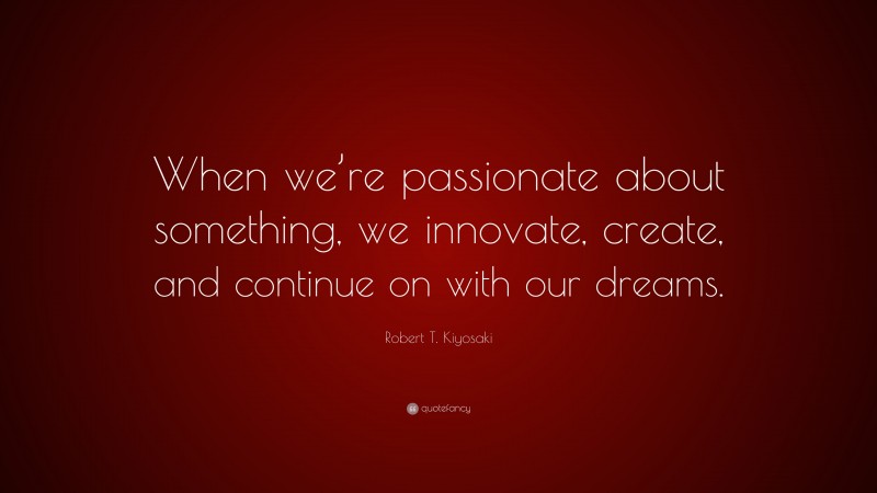Robert T. Kiyosaki Quote: “When we’re passionate about something, we innovate, create, and continue on with our dreams.”