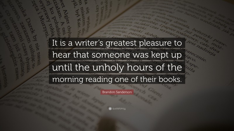 Brandon Sanderson Quote: “It is a writer’s greatest pleasure to hear that someone was kept up until the unholy hours of the morning reading one of their books.”