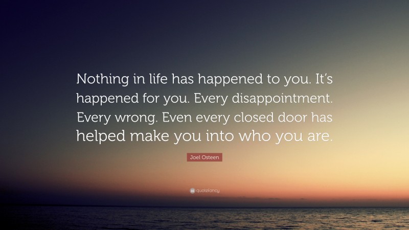 Joel Osteen Quote: “Nothing in life has happened to you. It’s happened for you. Every disappointment. Every wrong. Even every closed door has helped make you into who you are.”