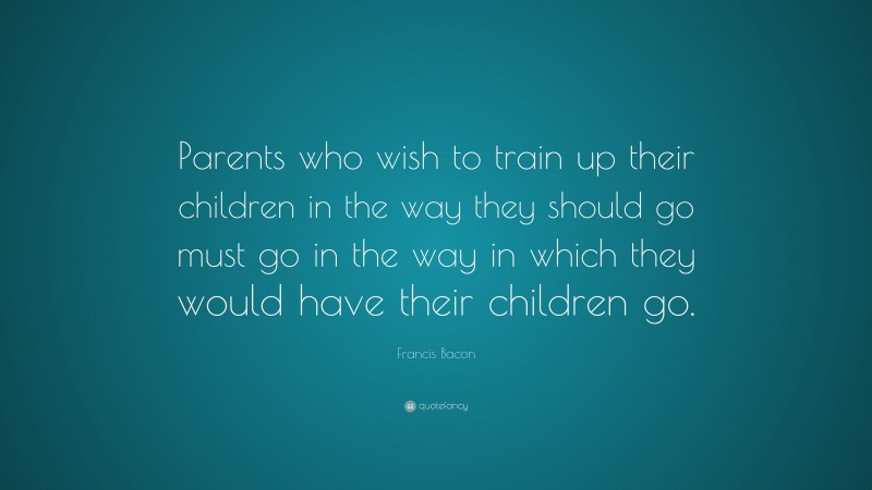 Francis Bacon Quote: “Parents who wish to train up their children in the way they should go must go in the way in which they would have their children go.”