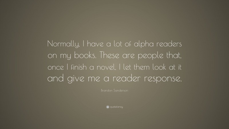 Brandon Sanderson Quote: “Normally, I have a lot of alpha readers on my books. These are people that, once I finish a novel, I let them look at it and give me a reader response.”