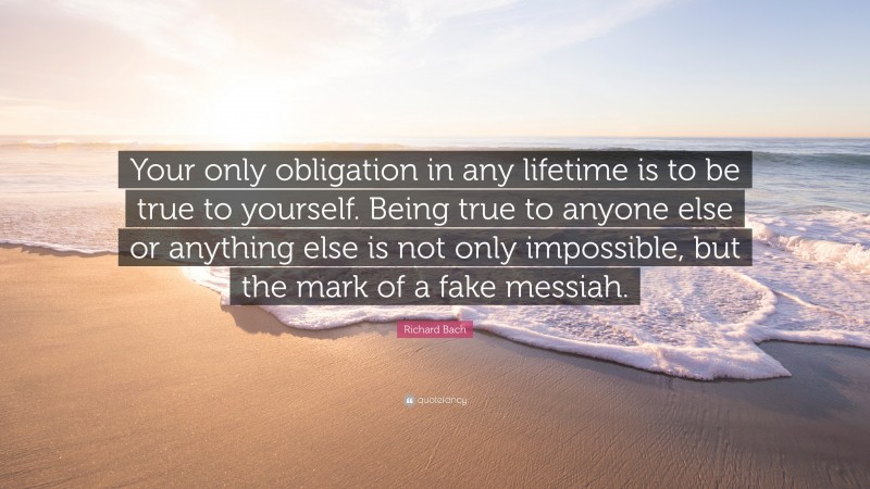 Richard Bach Quote: “Your only obligation in any lifetime is to be true to yourself. Being true to anyone else or anything else is not only impossible, but the mark of a fake messiah.”