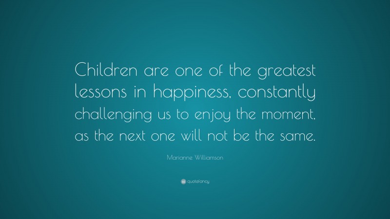 Marianne Williamson Quote: “Children are one of the greatest lessons in happiness, constantly challenging us to enjoy the moment, as the next one will not be the same.”