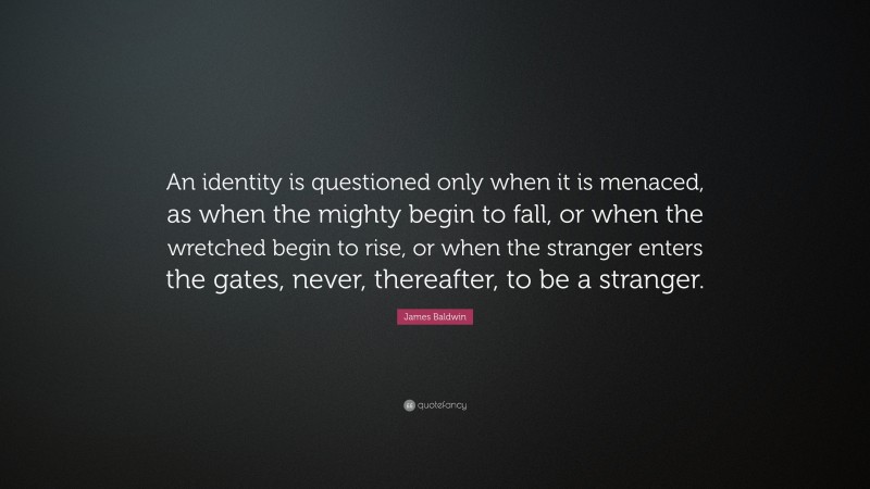 James Baldwin Quote: “An identity is questioned only when it is menaced, as when the mighty begin to fall, or when the wretched begin to rise, or when the stranger enters the gates, never, thereafter, to be a stranger.”