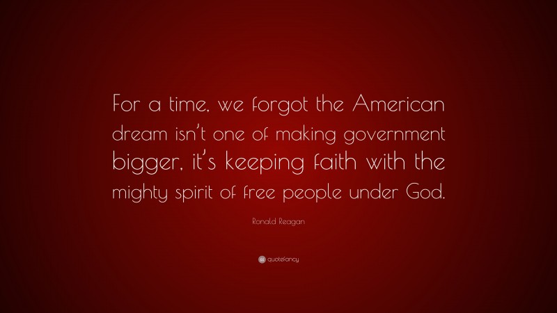Ronald Reagan Quote: “For a time, we forgot the American dream isn’t one of making government bigger, it’s keeping faith with the mighty spirit of free people under God.”