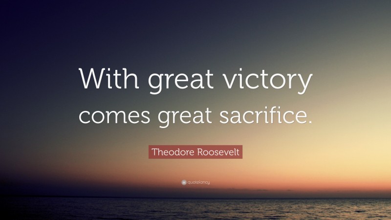 Theodore Roosevelt Quote: “With great victory comes great sacrifice.”