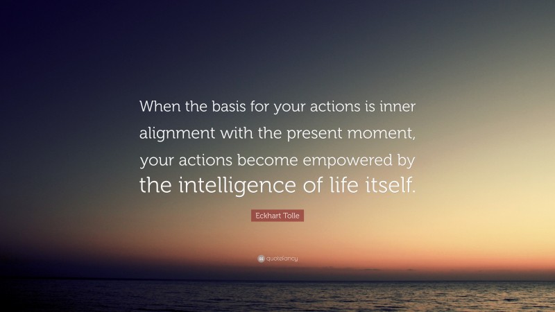 Eckhart Tolle Quote: “When the basis for your actions is inner alignment with the present moment, your actions become empowered by the intelligence of life itself.”