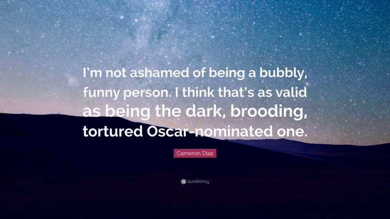 Cameron Díaz Quote: “I’m not ashamed of being a bubbly, funny person. I think that’s as valid as being the dark, brooding, tortured Oscar-nominated one.”