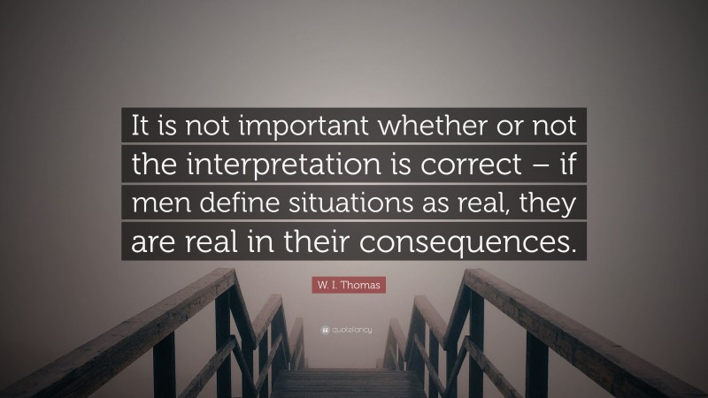W. I. Thomas Quote: “It is not important whether or not the interpretation is correct – if men define situations as real, they are real in their consequences.”