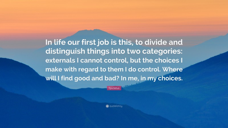 Epictetus Quote: “In life our first job is this, to divide and distinguish things into two categories: externals I cannot control, but the choices I make with regard to them I do control. Where will I find good and bad? In me, in my choices.”