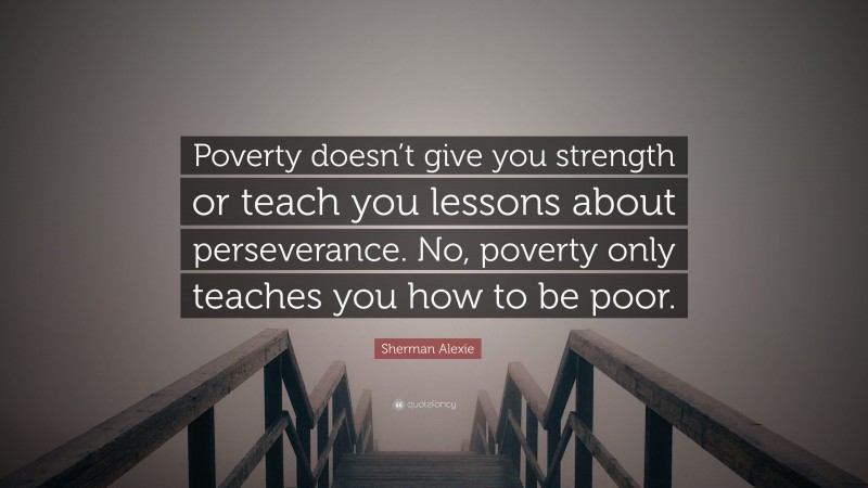 Sherman Alexie Quote: “Poverty doesn’t give you strength or teach you lessons about perseverance. No, poverty only teaches you how to be poor.”