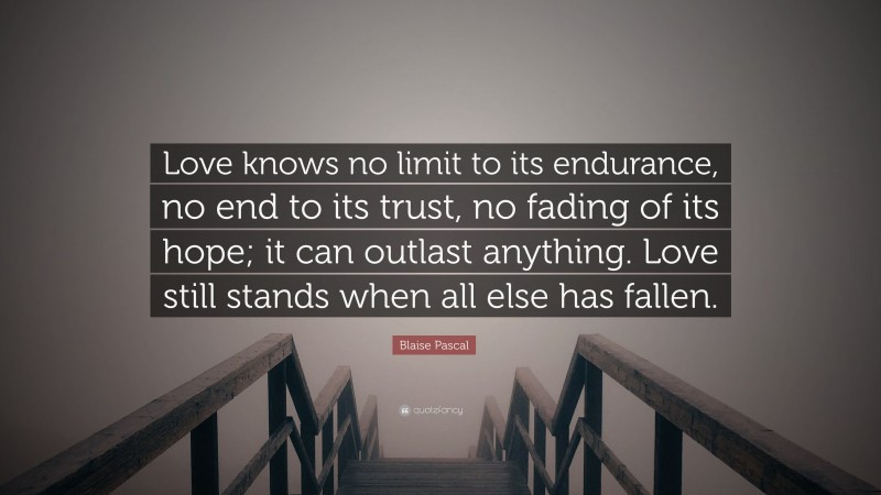 Blaise Pascal Quote: “Love knows no limit to its endurance, no end to its trust, no fading of its hope; it can outlast anything. Love still stands when all else has fallen.”