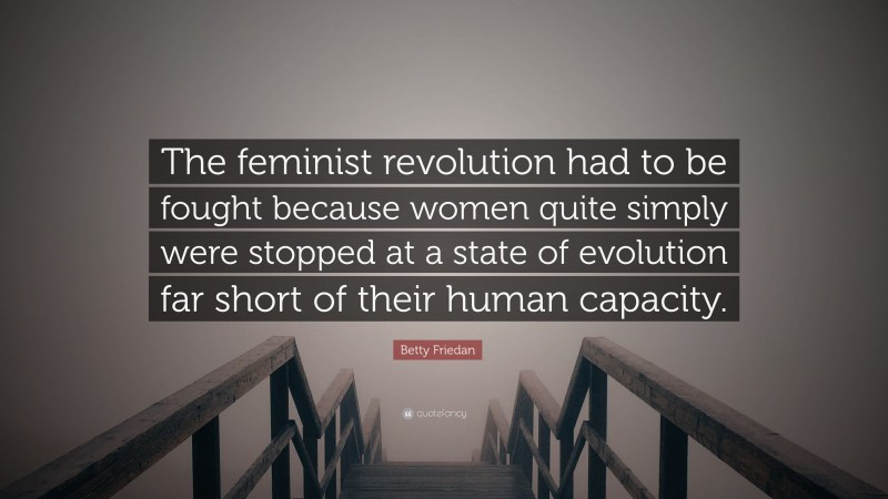 Betty Friedan Quote: “The feminist revolution had to be fought because women quite simply were stopped at a state of evolution far short of their human capacity.”
