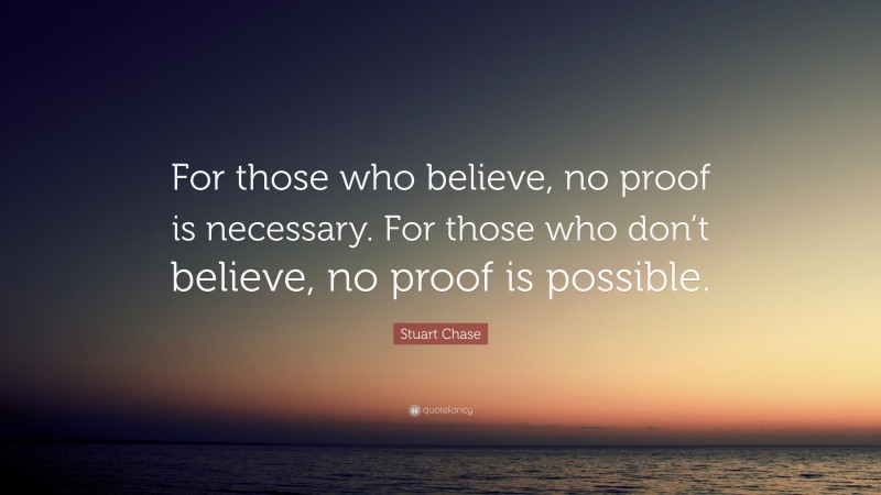 Stuart Chase Quote: “For those who believe, no proof is necessary. For those who don’t believe, no proof is possible.”