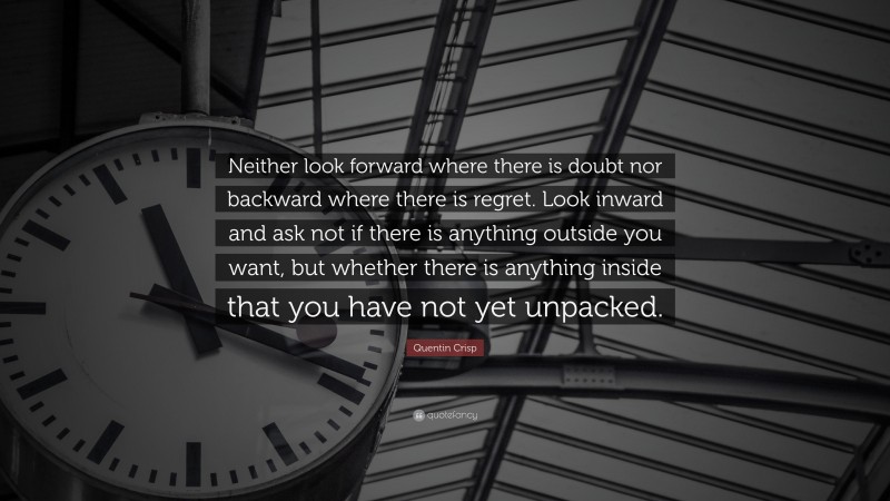 Quentin Crisp Quote: “Neither look forward where there is doubt nor backward where there is regret. Look inward and ask not if there is anything outside you want, but whether there is anything inside that you have not yet unpacked.”