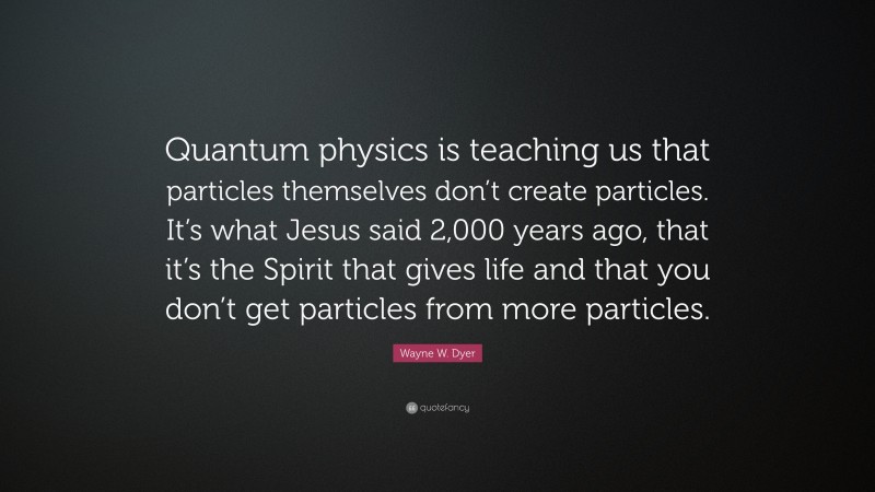 Wayne W. Dyer Quote: “Quantum physics is teaching us that particles themselves don’t create particles. It’s what Jesus said 2,000 years ago, that it’s the Spirit that gives life and that you don’t get particles from more particles.”