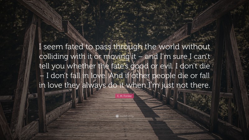 E. M. Forster Quote: “I seem fated to pass through the world without colliding with it or moving it – and I’m sure I can’t tell you whether the fate’s good or evil. I don’t die – I don’t fall in love. And if other people die or fall in love they always do it when I’m just not there.”