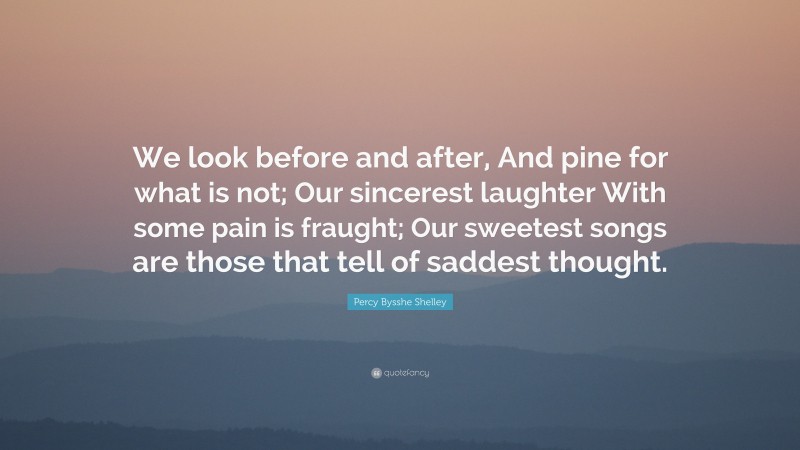 Percy Bysshe Shelley Quote: “We look before and after, And pine for what is not; Our sincerest laughter With some pain is fraught; Our sweetest songs are those that tell of saddest thought.”