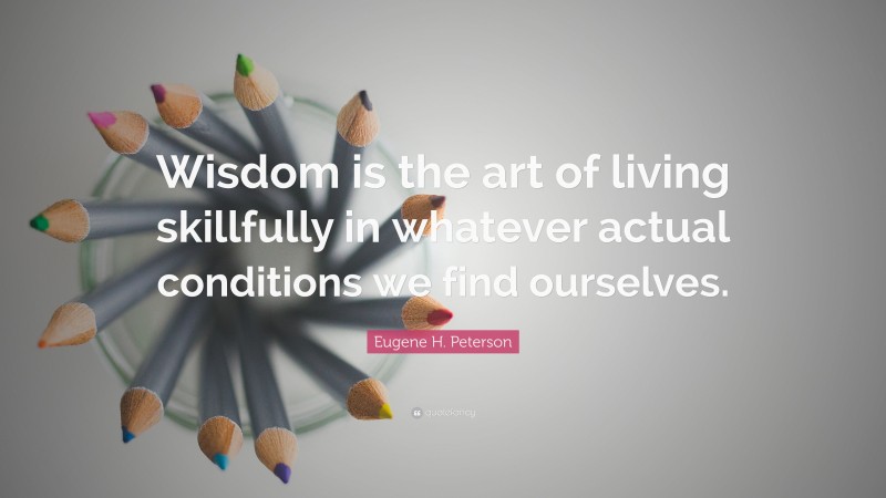 Eugene H. Peterson Quote: “Wisdom is the art of living skillfully in whatever actual conditions we find ourselves.”