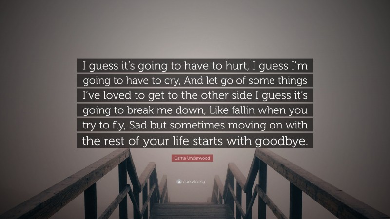 Carrie Underwood Quote: “I guess it’s going to have to hurt, I guess I’m going to have to cry, And let go of some things I’ve loved to get to the other side I guess it’s going to break me down, Like fallin when you try to fly, Sad but sometimes moving on with the rest of your life starts with goodbye.”