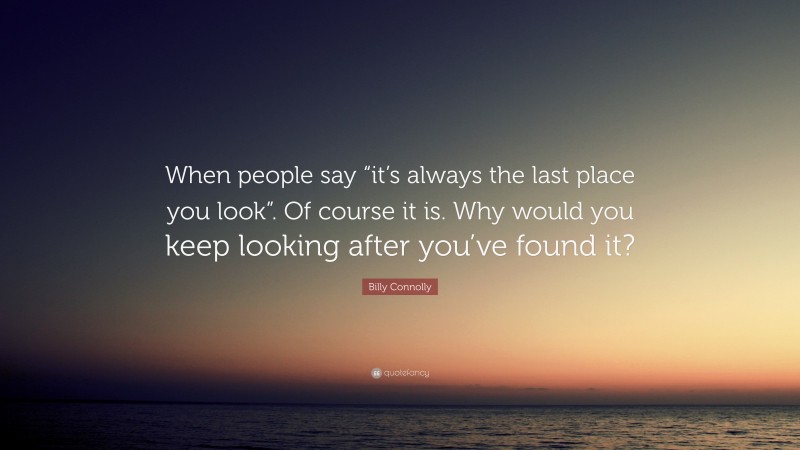 Billy Connolly Quote: “When people say “it’s always the last place you look”. Of course it is. Why would you keep looking after you’ve found it?”
