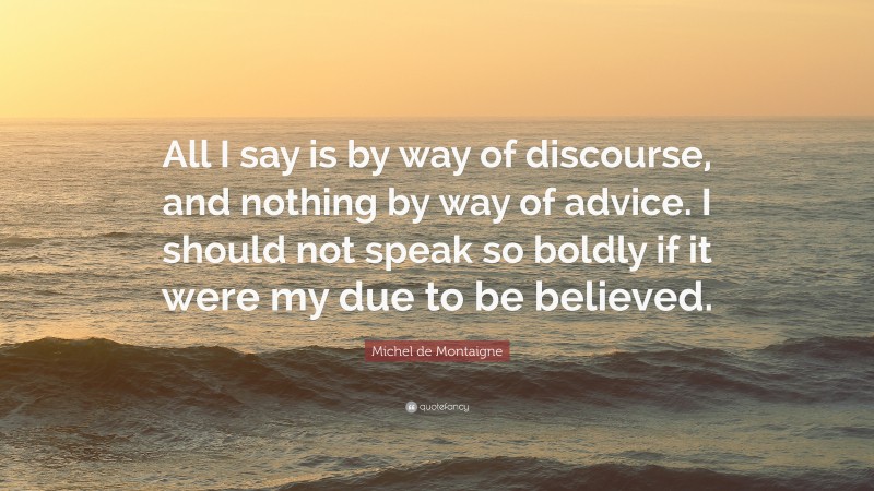 Michel de Montaigne Quote: “All I say is by way of discourse, and nothing by way of advice. I should not speak so boldly if it were my due to be believed.”