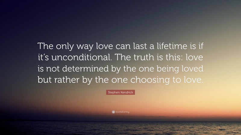 Stephen Kendrick Quote: “The only way love can last a lifetime is if it’s unconditional. The truth is this: love is not determined by the one being loved but rather by the one choosing to love.”