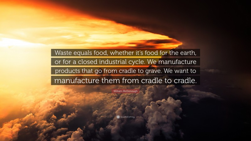 William McDonough Quote: “Waste equals food, whether it’s food for the earth, or for a closed industrial cycle. We manufacture products that go from cradle to grave. We want to manufacture them from cradle to cradle.”