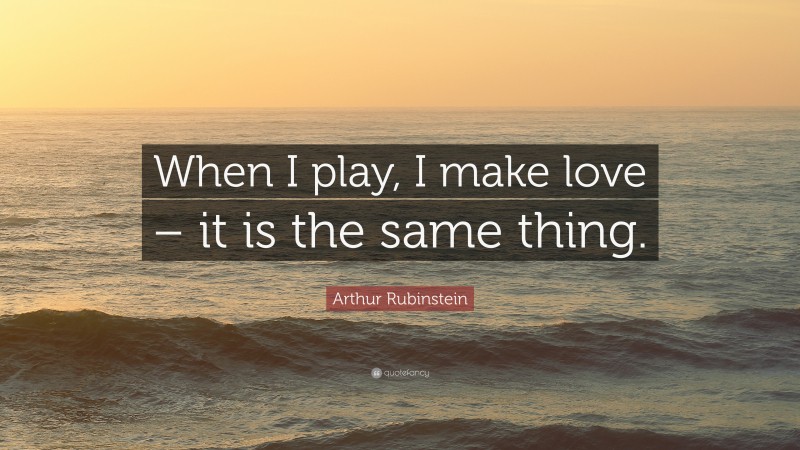 Arthur Rubinstein Quote: “When I play, I make love – it is the same thing.”