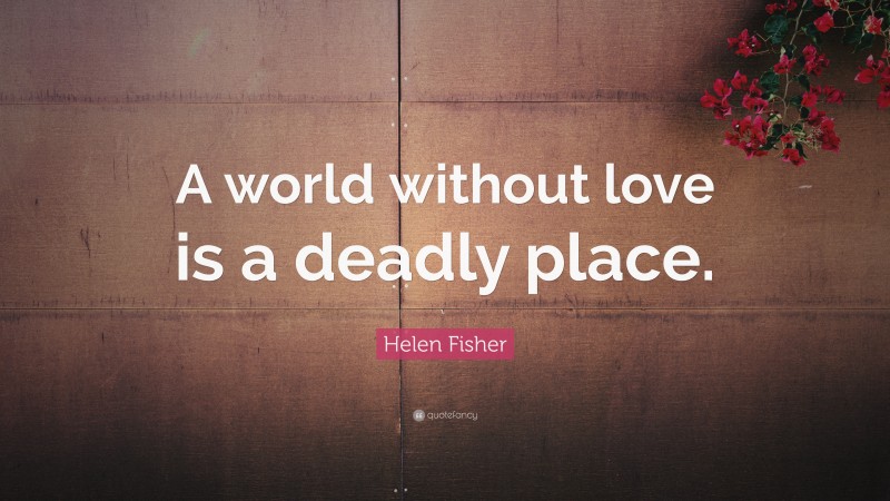 Helen Fisher Quote: “A world without love is a deadly place.”
