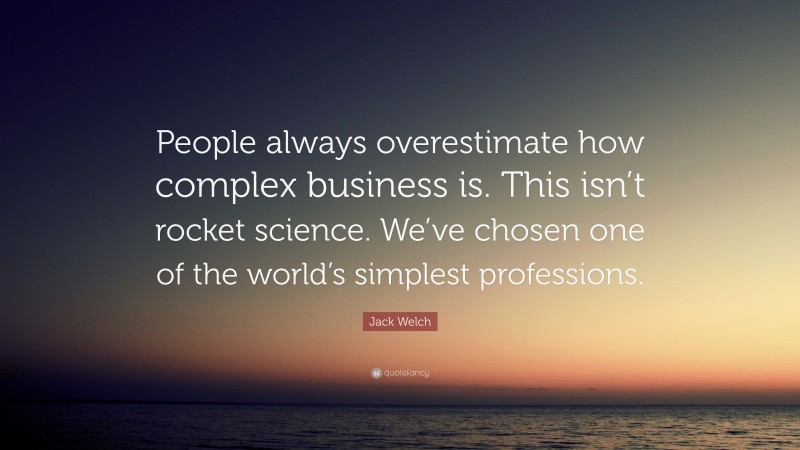 Jack Welch Quote: “People always overestimate how complex business is. This isn’t rocket science. We’ve chosen one of the world’s simplest professions.”