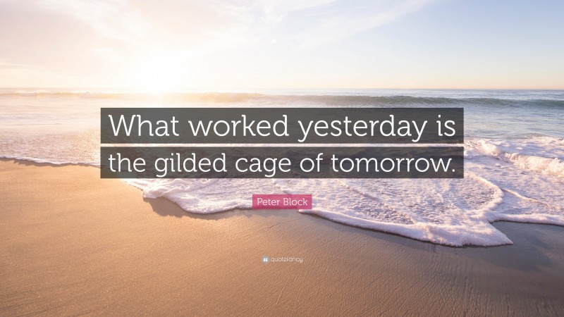 Peter Block Quote: “What worked yesterday is the gilded cage of tomorrow.”