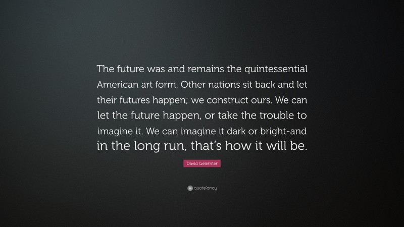 David Gelernter Quote: “The future was and remains the quintessential American art form. Other nations sit back and let their futures happen; we construct ours. We can let the future happen, or take the trouble to imagine it. We can imagine it dark or bright-and in the long run, that’s how it will be.”