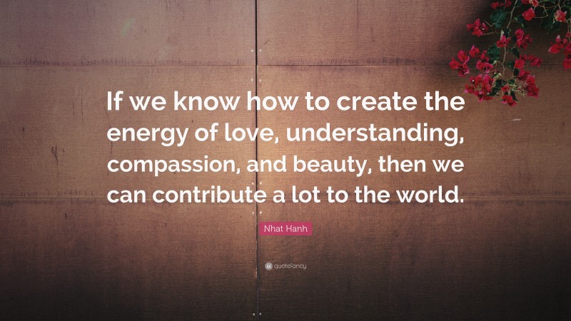 Nhat Hanh Quote: “If we know how to create the energy of love, understanding, compassion, and beauty, then we can contribute a lot to the world.”