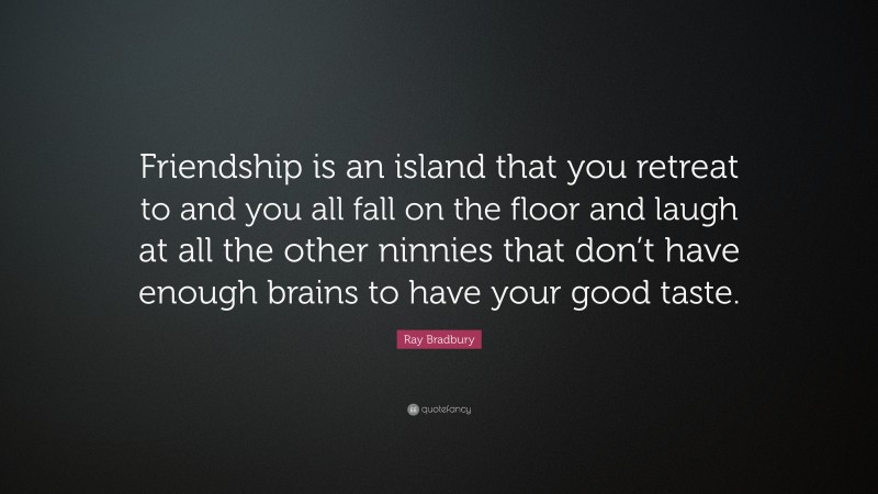 Ray Bradbury Quote: “Friendship is an island that you retreat to and you all fall on the floor and laugh at all the other ninnies that don’t have enough brains to have your good taste.”