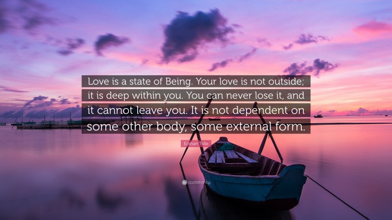 Eckhart Tolle Quote: “Love is a state of Being. Your love is not outside; it is deep within you. You can never lose it, and it cannot leave you. It is not dependent on some other body, some external form.”