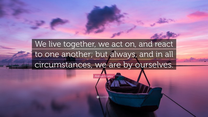 Aldous Huxley Quote: “We live together, we act on, and react to one another; but always, and in all circumstances, we are by ourselves.”