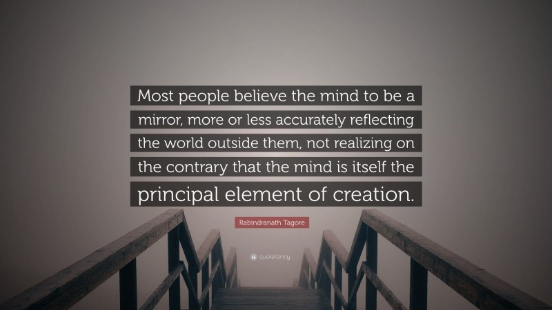Rabindranath Tagore Quote: “Most people believe the mind to be a mirror, more or less accurately reflecting the world outside them, not realizing on the contrary that the mind is itself the principal element of creation.”