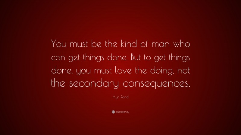 Ayn Rand Quote: “You must be the kind of man who can get things done. But to get things done, you must love the doing, not the secondary consequences.”