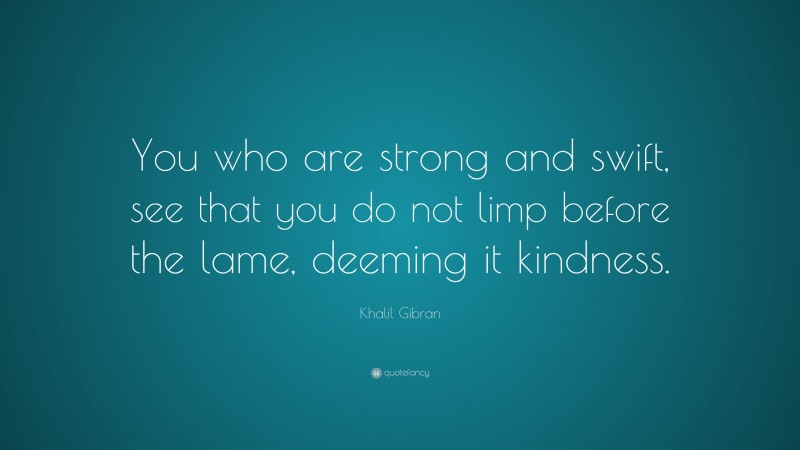Khalil Gibran Quote: “You who are strong and swift, see that you do not limp before the lame, deeming it kindness.”