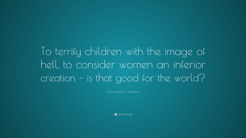 Christopher Hitchens Quote: “To terrify children with the image of hell, to consider women an inferior creation – is that good for the world?”