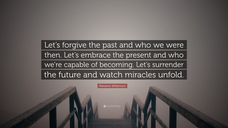 Marianne Williamson Quote: “Let’s forgive the past and who we were then. Let’s embrace the present and who we’re capable of becoming. Let’s surrender the future and watch miracles unfold.”